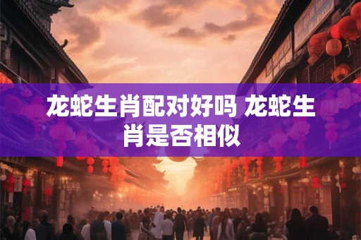 龙蛇生肖配对好吗 龙蛇生肖是否相似