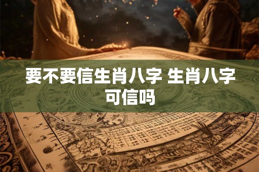 要不要信生肖八字 生肖八字可信吗 要不要信生肖八字 生肖八字可信吗