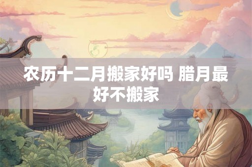 农历十二月搬家好吗 腊月最好不搬家