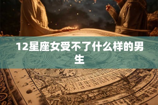 12星座女受不了什么样的男生 12星座女受不了什么样的男生
