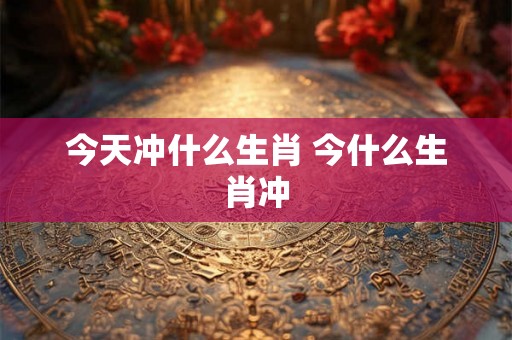 今天冲什么生肖 今什么生肖冲 今天冲什么生肖 今什么生肖冲