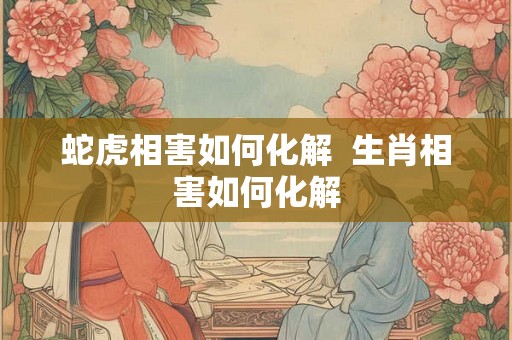 蛇虎相害如何化解 生肖相害如何化解 蛇虎相害如何化解 生肖相害如何化解