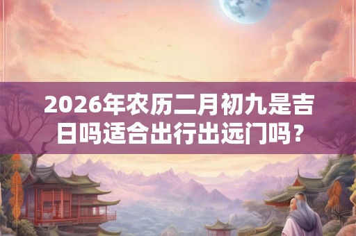 2026年农历二月初九是吉日吗适合出行出远门吗？