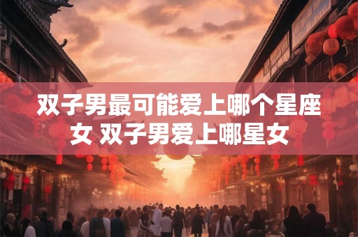 双子男最可能爱上哪个星座女 双子男爱上哪星女