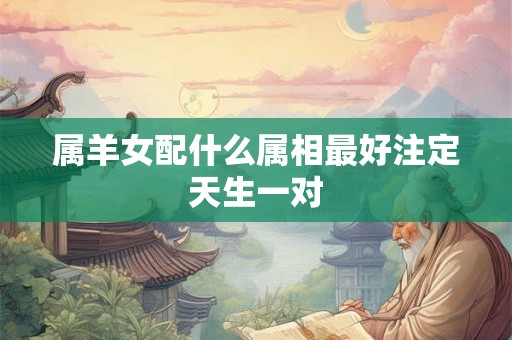 属羊女配什么属相最好注定天生一对 属羊女配什么属相最好注定天生一对