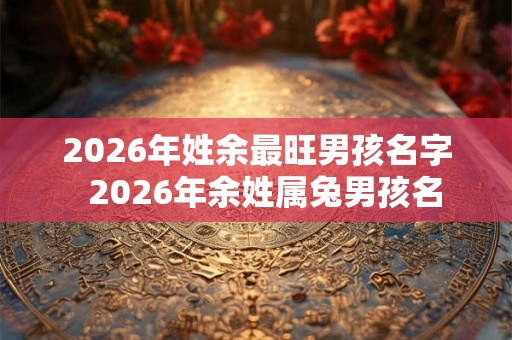 2026年姓余最旺男孩名字  2026年余姓属兔男孩名
