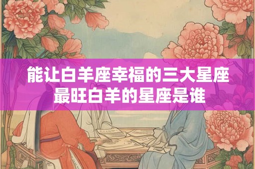 能让白羊座幸福的三大星座 最旺白羊的星座是谁