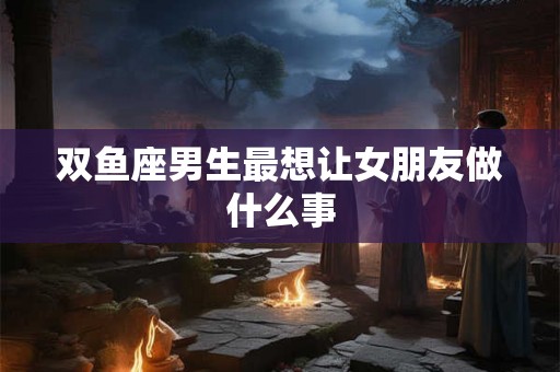 双鱼座男生最想让女朋友做什么事