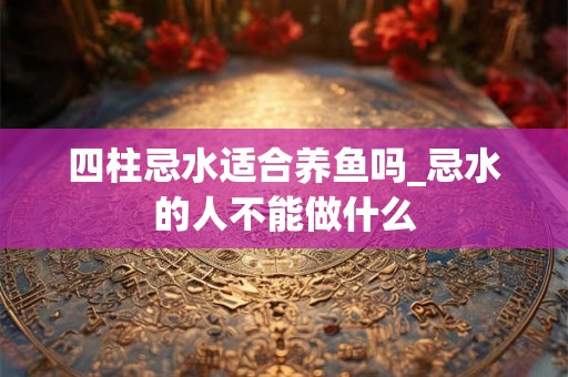 四柱忌水适合养鱼吗_忌水的人不能做什么 四柱忌水适合养鱼吗_忌水的人不能做什么