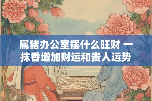 属猪办公室摆什么旺财 一抹香增加财运和贵人运势