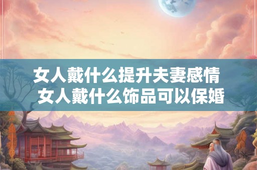 女人戴什么提升夫妻感情  女人戴什么饰品可以保婚姻