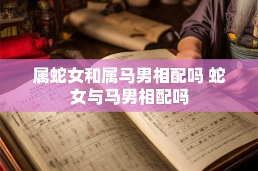 属蛇女和属马男相配吗 蛇女与马男相配吗