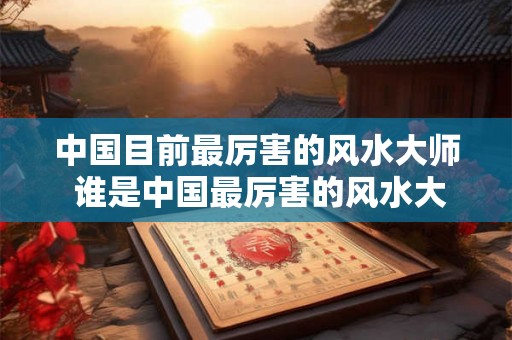 中国目前最厉害的风水大师 谁是中国最厉害的风水大师