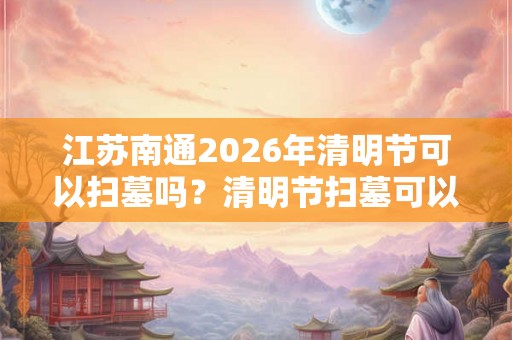 江苏南通2026年清明节可以扫墓吗？清明节扫墓可以提前吗？