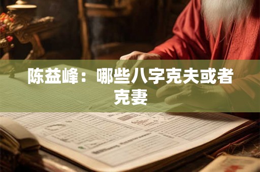 陈益峰:哪些八字克夫或者克妻 陈益峰:哪些八字克夫或者克妻