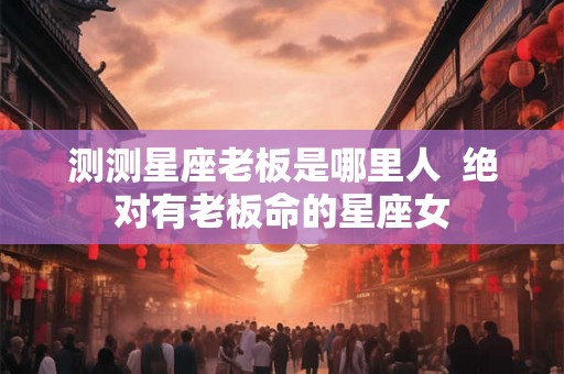 测测星座老板是哪里人  绝对有老板命的星座女