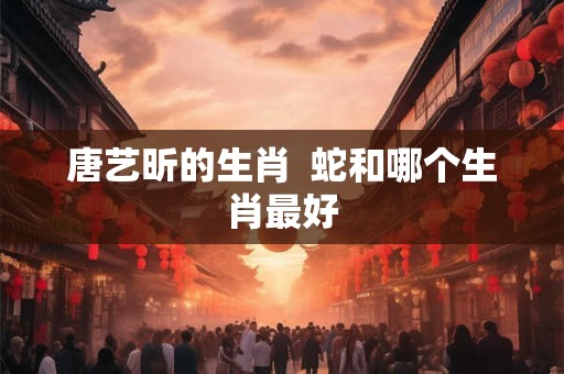 唐艺昕的生肖  蛇和哪个生肖最好