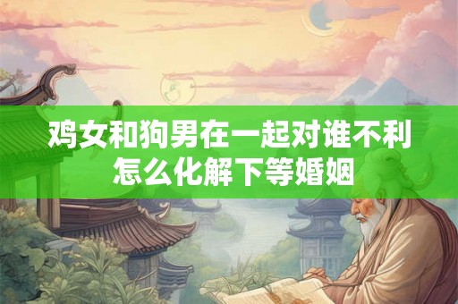 鸡女和狗男在一起对谁不利 怎么化解下等婚姻 鸡女和狗男在一起对谁不利 怎么化解下等婚姻