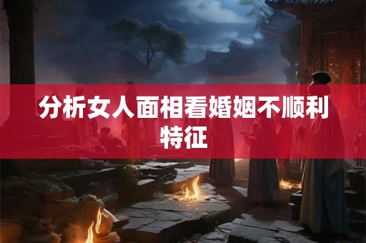 分析女人面相看婚姻不顺利特征 分析女人面相看婚姻不顺利特征