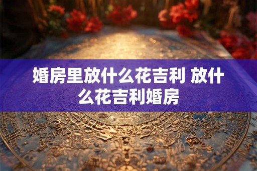 婚房里放什么花吉利 放什么花吉利婚房