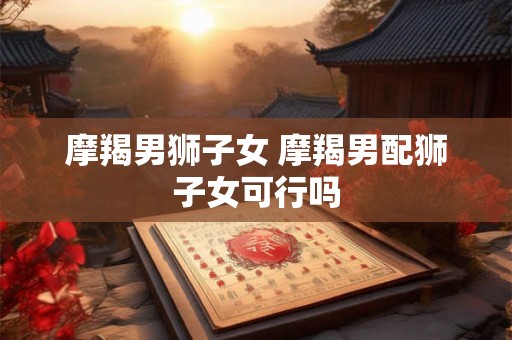 摩羯男狮子女 摩羯男配狮子女可行吗 摩羯男狮子女 摩羯男配狮子女可行吗