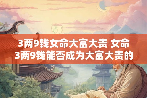 3两9钱女命大富大贵 女命3两9钱能否成为大富大贵的命格 3两9钱女命大富大贵 女命3两9钱能否成为大富大贵的命格