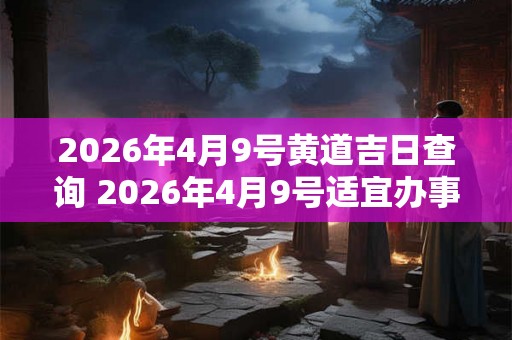 2026年4月9号黄道吉日查询 2026年4月9号适宜办事吗