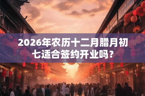 2026年农历十二月腊月初七适合签约开业吗？