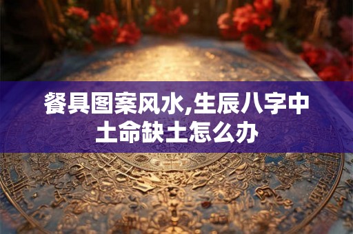 餐具图案风水,生辰八字中土命缺土怎么办