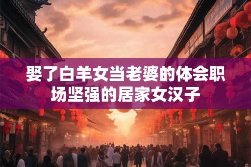 娶了白羊女当老婆的体会职场坚强的居家女汉子