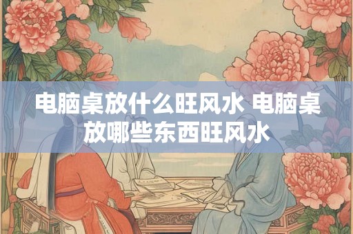电脑桌放什么旺风水 电脑桌放哪些东西旺风水