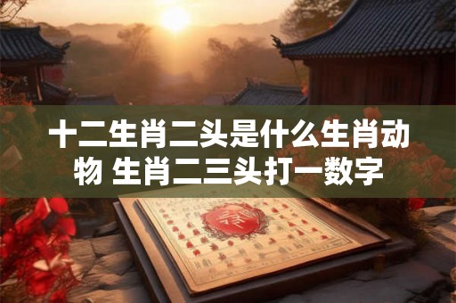 十二生肖二头是什么生肖动物 生肖二三头打一数字