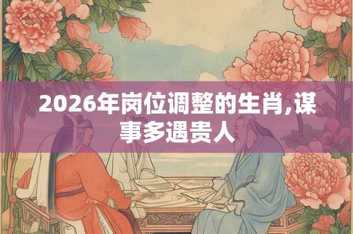 2026年岗位调整的生肖,谋事多遇贵人