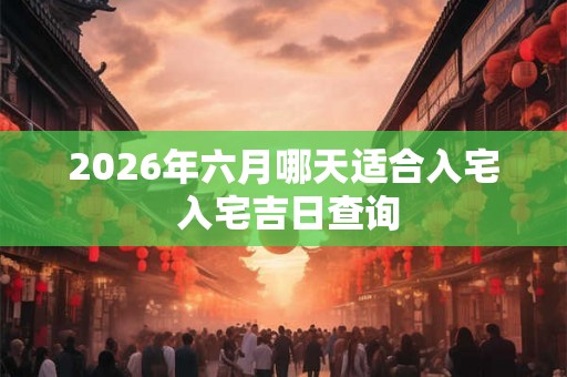 2026年六月哪天适合入宅 入宅吉日查询