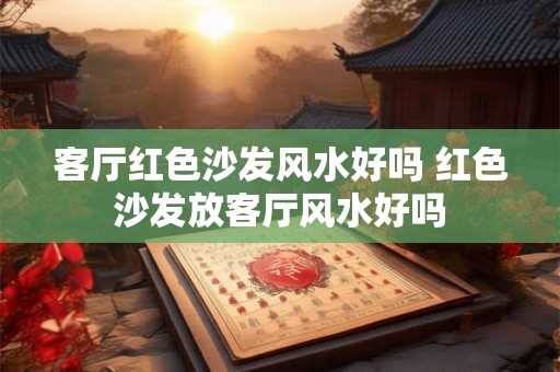 客厅红色沙发风水好吗 红色沙发放客厅风水好吗