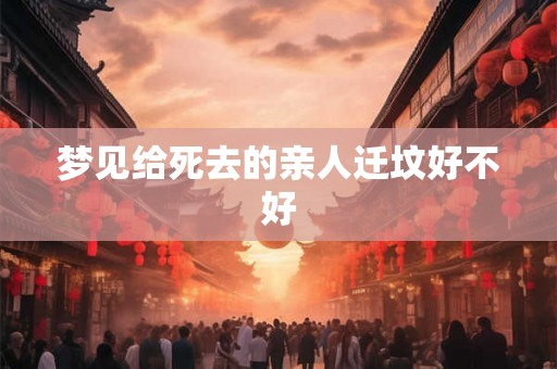 梦见给死去的亲人迁坟好不好 梦见给死去的亲人迁坟好不好