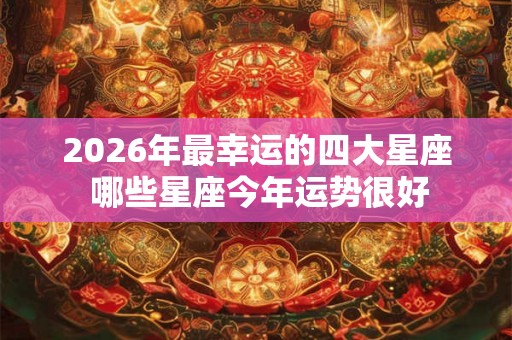 2026年最幸运的四大星座 哪些星座今年运势很好