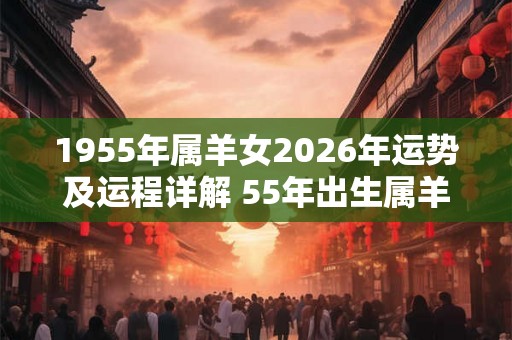 1955年属羊女2026年运势及运程详解 55年出生属羊人2026全年每月运势女性