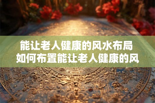 能让老人健康的风水布局 如何布置能让老人健康的风水 能让老人健康的风水布局 如何布置能让老人健康的风水