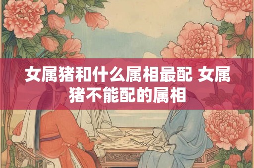 女属猪和什么属相最配 女属猪不能配的属相