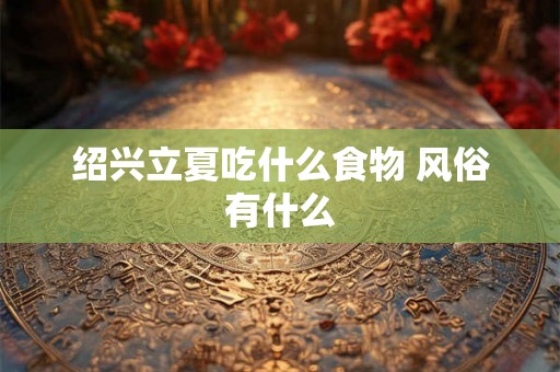 绍兴立夏吃什么食物 风俗有什么 绍兴立夏吃什么食物 风俗有什么