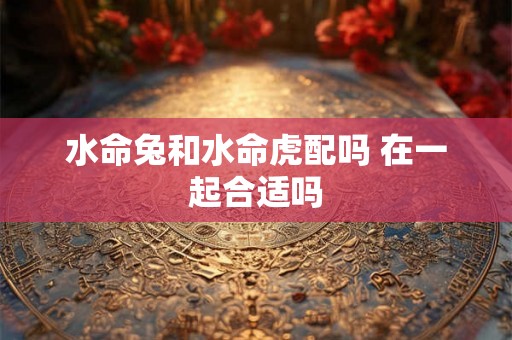 水命兔和水命虎配吗 在一起合适吗
