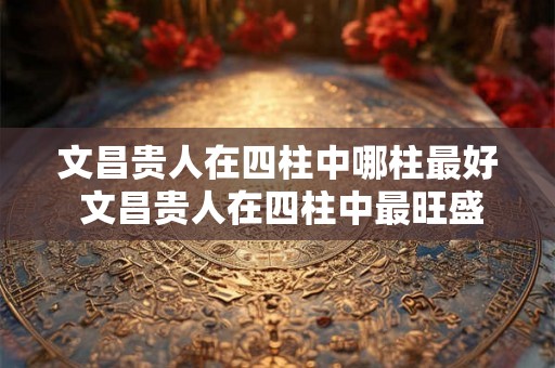 文昌贵人在四柱中哪柱最好 文昌贵人在四柱中最旺盛的一柱是哪个