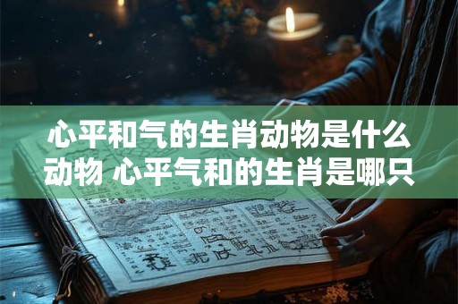 心平和气的生肖动物是什么动物 心平气和的生肖是哪只