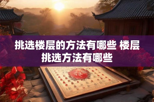 挑选楼层的方法有哪些 楼层挑选方法有哪些 挑选楼层的方法有哪些 楼层挑选方法有哪些