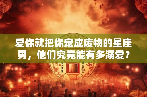 爱你就把你宠成废物的星座男，他们究竟能有多溺爱？