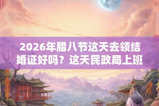 2026年腊八节这天去领结婚证好吗？这天民政局上班吗？