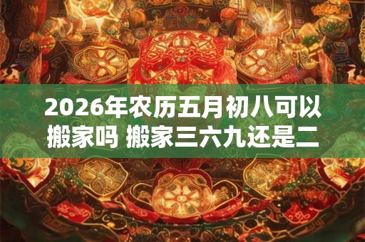 2026年农历五月初八可以搬家吗 搬家三六九还是二五八好 2026年农历五月初八可以搬家吗 搬家三六九还是二五八好