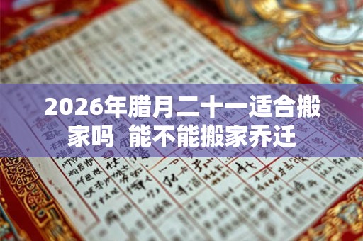 2026年腊月二十一适合搬家吗  能不能搬家乔迁