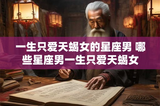 一生只爱天蝎女的星座男 哪些星座男一生只爱天蝎女 一生只爱天蝎女的星座男 哪些星座男一生只爱天蝎女